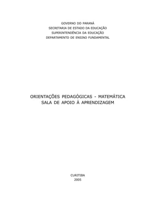 GOVERNO DO PARANÁ
      SECRETARIA DE ESTADO DA EDUCAÇÃO
        SUPERINTENDÊNCIA DA EDUCAÇÃO
     DEPARTAMENTO DE ENSINO FUNDAMENTAL




ORIENTAÇÕES PEDAGÓGICAS - MATEMÁTICA
    SALA DE APOIO À APRENDIZAGEM




                  CURITIBA
                    2005
                     2
 