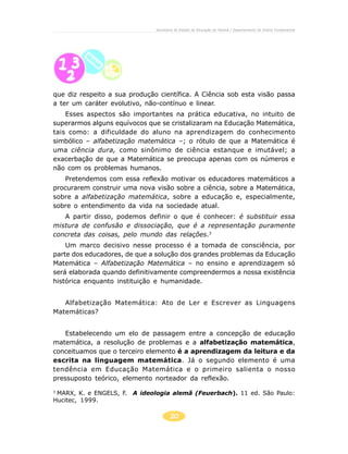 Secretaria de Estado da Educação do Paraná / Departamento de Ensino Fundamental




que diz respeito a sua produção científica. A Ciência sob esta visão passa
a ter um caráter evolutivo, não-contínuo e linear.
    Esses aspectos são importantes na prática educativa, no intuito de
superarmos alguns equívocos que se cristalizaram na Educação Matemática,
tais como: a dificuldade do aluno na aprendizagem do conhecimento
simbólico – alfabetização matemática –; o rótulo de que a Matemática é
uma ciência dura, como sinônimo de ciência estanque e imutável; a
exacerbação de que a Matemática se preocupa apenas com os números e
não com os problemas humanos.
   Pretendemos com essa reflexão motivar os educadores matemáticos a
procurarem construir uma nova visão sobre a ciência, sobre a Matemática,
sobre a alfabetização matemática, sobre a educação e, especialmente,
sobre o entendimento da vida na sociedade atual.
   A partir disso, podemos definir o que é conhecer: é substituir essa
mistura de confusão e dissociação, que é a representação puramente
concreta das coisas, pelo mundo das relações.3
    Um marco decisivo nesse processo é a tomada de consciência, por
parte dos educadores, de que a solução dos grandes problemas da Educação
Matemática – Alfabetização Matemática – no ensino e aprendizagem só
será elaborada quando definitivamente compreendermos a nossa existência
histórica enquanto instituição e humanidade.


   Alfabetização Matemática: Ato de Ler e Escrever as Linguagens
Matemáticas?


   Estabelecendo um elo de passagem entre a concepção de educação
matemática, a resolução de problemas e a alfabetização matemática,
conceituamos que o terceiro elemento é a aprendizagem da leitura e da
escrita na linguagem matemática. Já o segundo elemento é uma
tendência em Educação Matemática e o primeiro salienta o nosso
pressuposto teórico, elemento norteador da reflexão.
3
 MARX, K. e ENGELS, F. A ideologia alemã (Feuerbach). 11 ed. São Paulo:
Hucitec, 1999.

                                       20
 