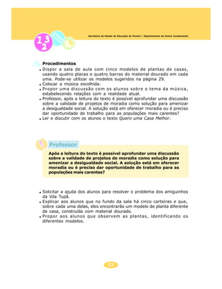 Secretaria de Estado da Educação do Paraná / Departamento de Ensino Fundamental




Procedimentos
Dispor a sala de aula com cinco modelos de plantas de casas,
usando quatro placas e quatro barras do material dourado em cada
uma. Pode-se utilizar os modelos sugeridos na página 29.
Colocar a música escolhida.
Propor uma discussão com os alunos sobre o tema da música,
estabelecendo relações com a realidade atual.
Professor, após a leitura do texto é possível aprofundar uma discussão
sobre a validade de projetos de moradia como solução para amenizar
a desigualdade social. A solução está em oferecer moradia ou é preciso
dar oportunidade de trabalho para as populações mais carentes?
Ler e discutir com os alunos o texto Quero uma Casa Melhor.




   Professor
  Após a leitura do texto é possível aprofundar uma discussão
  sobre a validade de projetos de moradia como solução para
  amenizar a desigualdade social. A solução está em oferecer
  moradia ou é preciso dar oportunidade de trabalho para as
  populações mais carentes?



Solicitar a ajuda dos alunos para resolver o problema dos amiguinhos
da Vila Tupã.
Explicar aos alunos que no fundo da sala há cinco carteiras e que,
sobre cada uma delas, eles encontrarão um modelo de planta diferente
de casa, construída com material dourado.
Propor aos alunos que observem as plantas, identificando os
diferentes modelos.




                                     27
 