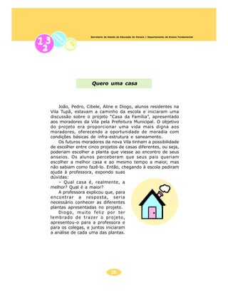 Secretaria de Estado da Educação do Paraná / Departamento de Ensino Fundamental




                   Quero uma casa



    João, Pedro, Cibele, Aline e Diogo, alunos residentes na
Vila Tupã, estavam a caminho da escola e iniciaram uma
discussão sobre o projeto “Casa da Família”, apresentado
aos moradores da Vila pela Prefeitura Municipal. O objetivo
do projeto era proporcionar uma vida mais digna aos
moradores, oferecendo a oportunidade de moradia com
condições básicas de infra-estrutura e saneamento.
    Os futuros moradores da nova Vila tinham a possibilidade
de escolher entre cinco projetos de casas diferentes, ou seja,
poderiam escolher a planta que viesse ao encontro de seus
anseios. Os alunos perceberam que seus pais queriam
escolher a melhor casa e ao mesmo tempo a maior, mas
não sabiam como fazê-lo. Então, chegando à escola pediram
ajuda à professora, expondo suas
dúvidas:
    – Qual casa é, realmente, a
melhor? Qual é a maior?
    A professora explicou que, para
encontrar a resposta, seria
necessário conhecer as diferentes
plantas apresentadas no projeto.
    Diogo, muito feliz por ter
lembrado de trazer o projeto,
apresentou-o para a professora e
para os colegas, e juntos iniciaram
a análise de cada uma das plantas.




                                  28
 