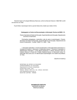 Depósito legal na Fundação Biblioteca Nacional, conforme Decreto Federal n.1825/1907, de 20
de dezembro de 1907.

    É permitida a reprodução total ou parcial desta obra, desde que citada a fonte.




                Catalogação no Centro de Documentação e Informação Técnica da SEED - Pr.

              Paraná. Secretaria de Estado da Educação. Superintendência da Educação. Departamento
                   de Ensino Fundamental.

                 Orientações pedagógicas, matemática: sala de apoio à aprendizagem / Paraná.
              Secretaria de Estado da Educação. Superintendência da Educação. Departamento de
              Ensino Fundamental. – Curitiba : SEED - Pr., 2005. - 130p.



                  1. Educação matemática. 2. Ensino fundamental. 3. Educação básica paranaense. 4.
              Unidades de medida. 5. Geometria. 6. Matemática básica. 7. Números e operações. 8.
              Alfabetização matemática. I. Costa, Mônica Sbalqueiro. II. Dittrich, Rosemeri Vieira. III.
              Follador, Dolores. IV. Paula, Eni. V. Melão, Walderez Soares. VI. Petronzelli, Carlos. VII.
              Petronzelli, Vera Lúcia Lucio. VII. Sala de apoio à aprendizagem. VIII. Caderno do professor.
              IX. Título.


                                                                                    CDU373.31:51(816.2)



              SECRETARIA DE ESTADO DA EDUCAÇÃO
              SUPERINTENDÊNCIA DA EDUCAÇÃO
              Departamento de Ensino Fundamental
              Avenida Água Verde, 2140
              Telefone: (0XX)41 3340-1712 Fax: (0XX)41 3243-0415
              www.diaadiaeducacao.pr.gov.br
              80240-900 CURITIBA - PARANÁ




                                     DISTRIBUIÇÃO GRATUITA
                                       IMPRESSO NO BRASIL
                                         PRINTED IN BRAZIL


                                                  3
 