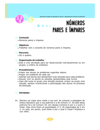 Secretaria de Estado da Educação do Paraná / Departamento de Ensino Fundamental




                                                     NÚMEROS
                                               PARES E ÍMPARES
    Conteúdo
    Números pares e ímpares.

    Objetivos
    Trabalhar com o conceito de números pares e ímpares.

    Recursos
    Giz e quadro.

    Organização do trabalho
    Esta é uma atividade para ser desenvolvida individualmente ou em
    grupos, a critério do professor.

    Procedimentos
    Propor aos alunos os problemas sugeridos abaixo.
    Propor um problema de cada vez.
    Solicitar aos alunos que apresentem suas soluções para cada problema.
    Discutir com os alunos as soluções apresentadas pela turma.
    Caso não surja no grupo uma solução possível, propor ao grupo uma
    solução, sempre incentivando a participação dos alunos no processo
    de resolução.


    Atividades



01. Mariana vai viajar para visitar a sua avó. Ao comprar a passagem de
    ônibus descobriu que a sua poltrona é a de número 17. Ao lado desta
    poltrona há a de número 18. Um desses números é par e o outro é
    ímpar. Veja como ficam as quantidades 17 e 18 organizadas de 2 em
    2, ou seja, em pares; qual delas é par e qual é impar? Explique a
    sua idéia.



                                        31
 
