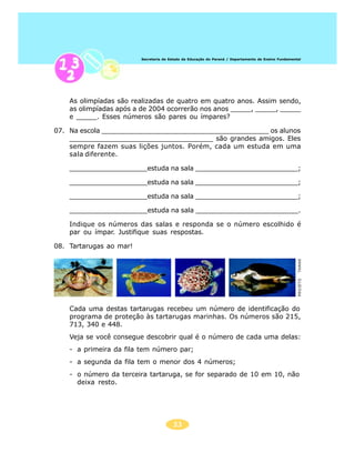 Secretaria de Estado da Educação do Paraná / Departamento de Ensino Fundamental




    As olimpíadas são realizadas de quatro em quatro anos. Assim sendo,
    as olimpíadas após a de 2004 ocorrerão nos anos _____, _____, _____
    e _____. Esses números são pares ou ímpares?

07. Na escola _________________________________________ os alunos
    ___________________________________ são grandes amigos. Eles
    sempre fazem suas lições juntos. Porém, cada um estuda em uma
    sala diferente.

    ___________________estuda na sala _________________________;

    ___________________estuda na sala _________________________;

    ___________________estuda na sala _________________________;

    ___________________estuda na sala _________________________.

    Indique os números das salas e responda se o número escolhido é
    par ou ímpar. Justifique suas respostas.

08. Tartarugas ao mar!




                                                                                                      TAMAR
                                                                                                      PROJETO

    Cada uma destas tartarugas recebeu um número de identificação do
    programa de proteção às tartarugas marinhas. Os números são 215,
    713, 340 e 448.
    Veja se você consegue descobrir qual é o número de cada uma delas:
    - a primeira da fila tem número par;
    - a segunda da fila tem o menor dos 4 números;
    - o número da terceira tartaruga, se for separado de 10 em 10, não
      deixa resto.




                                        33
 