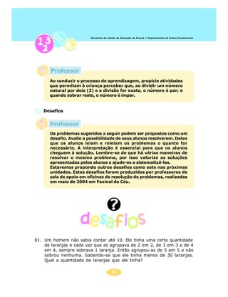 Secretaria de Estado da Educação do Paraná / Departamento de Ensino Fundamental




       Professor
      Ao conduzir o processo de aprendizagem, propicie atividades
      que permitam à criança perceber que, ao dividir um número
      natural por dois (2) e a divisão for exata, o número é par; e
      quando sobrar resto, o número é ímpar.


   Desafios


      Professor
      Os problemas sugeridos a seguir podem ser propostos como um
      desafio. Avalie a possibilidade de seus alunos resolverem. Deixe
      que os alunos leiam e releiam os problemas o quanto for
      necessário. A interpretação é essencial para que os alunos
      cheguem à solução. Lembre-se de que há várias maneiras de
      resolver o mesmo problema, por isso valorize as soluções
      apresentadas pelos alunos e ajude-os a sistematizá-las.
      Estaremos propondo outros desafios como este nas próximas
      unidades. Estes desafios foram produzidos por professores de
      sala de apoio em oficinas de resolução de problemas, realizadas
      em maio de 2004 em Faxinal do Céu.




01. Um homem não sabia contar até 10. Ele tinha uma certa quantidade
    de laranjas e cada vez que as agrupava de 2 em 2, de 3 em 3 e de 4
    em 4, sempre sobrava 1 laranja. Então agrupou-as de 5 em 5 e não
    sobrou nenhuma. Sabendo-se que ele tinha menos de 30 laranjas.
    Qual a quantidade de laranjas que ele tinha?

                                        34
 