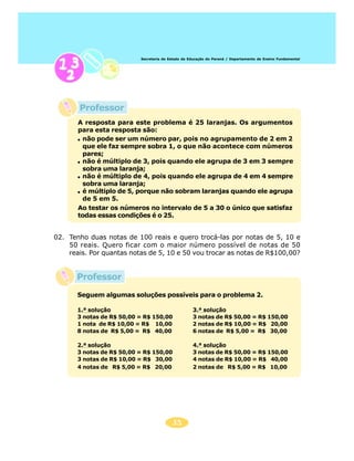 Secretaria de Estado da Educação do Paraná / Departamento de Ensino Fundamental




       Professor
       A resposta para este problema é 25 laranjas. Os argumentos
       para esta resposta são:
        não pode ser um número par, pois no agrupamento de 2 em 2
        que ele faz sempre sobra 1, o que não acontece com números
        pares;
        não é múltiplo de 3, pois quando ele agrupa de 3 em 3 sempre
        sobra uma laranja;
        não é múltiplo de 4, pois quando ele agrupa de 4 em 4 sempre
        sobra uma laranja;
        é múltiplo de 5, porque não sobram laranjas quando ele agrupa
        de 5 em 5.
       Ao testar os números no intervalo de 5 a 30 o único que satisfaz
       todas essas condições é o 25.


02. Tenho duas notas de 100 reais e quero trocá-las por notas de 5, 10 e
    50 reais. Quero ficar com o maior número possível de notas de 50
    reais. Por quantas notas de 5, 10 e 50 vou trocar as notas de R$100,00?


       Professor
       Seguem algumas soluções possíveis para o problema 2.

       1.ª solução                                  3.ª solução
       3 notas de R$ 50,00 = R$ 150,00              3 notas de R$ 50,00 = R$ 150,00
       1 nota de R$ 10,00 = R$ 10,00                2 notas de R$ 10,00 = R$ 20,00
       8 notas de R$ 5,00 = R$ 40,00                6 notas de R$ 5,00 = R$ 30,00

       2.ª solução                                  4.ª solução
       3 notas de R$ 50,00 = R$ 150,00              3 notas de R$ 50,00 = R$ 150,00
       3 notas de R$ 10,00 = R$ 30,00               4 notas de R$ 10,00 = R$ 40,00
       4 notas de R$ 5,00 = R$ 20,00                2 notas de R$ 5,00 = R$ 10,00




                                          35
 