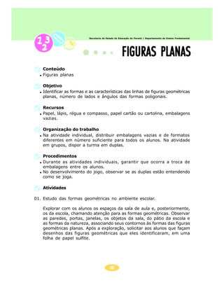 Secretaria de Estado da Educação do Paraná / Departamento de Ensino Fundamental




                                                   FIGURAS PLANAS
   Conteúdo
   Figuras planas

   Objetivo
   Identificar as formas e as características das linhas de figuras geométricas
   planas, número de lados e ângulos das formas poligonais.

   Recursos
   Papel, lápis, régua e compasso, papel cartão ou cartolina, embalagens
   vazias.

   Organização do trabalho
   Na atividade individual, distribuir embalagens vazias e de formatos
   diferentes em número suficiente para todos os alunos. Na atividade
   em grupos, dispor a turma em duplas.

   Procedimentos
   Durante as atividades individuais, garantir que ocorra a troca de
   embalagens entre os alunos.
   No desenvolvimento do jogo, observar se as duplas estão entendendo
   como se joga.

   Atividades

01. Estudo das formas geométricas no ambiente escolar.

   Explorar com os alunos os espaços da sala de aula e, posteriormente,
   os da escola, chamando atenção para as formas geométricas. Observar
   as paredes, portas, janelas, os objetos da sala, do pátio da escola e
   as formas da natureza, associando seus contornos às formas das figuras
   geométricas planas. Após a exploração, solicitar aos alunos que façam
   desenhos das figuras geométricas que eles identificaram, em uma
   folha de papel sulfite.




                                          36
 