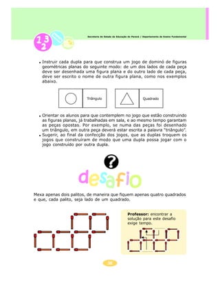 Secretaria de Estado da Educação do Paraná / Departamento de Ensino Fundamental




   Instruir cada dupla para que construa um jogo de dominó de figuras
   geométricas planas do seguinte modo: de um dos lados de cada peça
   deve ser desenhada uma figura plana e do outro lado de cada peça,
   deve ser escrito o nome de outra figura plana, como nos exemplos
   abaixo.



                         Triângulo                                   Quadrado




   Orientar os alunos para que contemplem no jogo que estão construindo
   as figuras planas, já trabalhadas em sala, e ao mesmo tempo garantam
   as peças opostas. Por exemplo, se numa das peças foi desenhado
   um triângulo, em outra peça deverá estar escrita a palavra “triângulo”.
   Sugerir, ao final da confecção dos jogos, que as duplas troquem os
   jogos que construíram de modo que uma dupla possa jogar com o
   jogo construído por outra dupla.




Mexa apenas dois palitos, de maneira que fiquem apenas quatro quadrados
e que, cada palito, seja lado de um quadrado.


                                                        Professor: encontrar a
                                                        solução para este desafio
                                                        exige tempo.




                                         38
 
