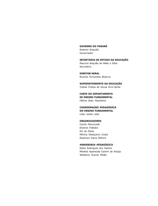 GOVERNO DO PARANÁ
Roberto Requião
Governador


SECRETARIA DE ESTADO DA EDUCAÇÃO
Mauricio Requião de Mello e Silva
Secretário


DIRETOR GERAL
Ricardo Fernandes Bezerra


SUPERINTENDENTE DA EDUCAÇÃO
Yvelise Freitas de Souza Arco-Verde


CHEFE DO DEPARTAMENTO
DE ENSINO FUNDAMENTAL
Fátima Ikiko Yokohama


COORDENAÇÃO PEDAGÓGICA
DO ENSINO FUNDAMENTAL
Lilian Ianke Leite


ORGANIZADORES
Carlos Petronzelli
Dolores Follador
Eni de Paula
Mônica Sbalqueiro Costa
Rosemeri Vieira Dittrich


ASSESSORIA PEDAGÓGICA
Eliete Rodrigues dos Santos
Marlene Aparecida Comim de Araújo
Walderez Soares Melão




4
 