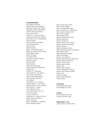 COLABORADORES
Adir Angelo Dal Vesco                  Maria Cleusa Jesus Alves
Alayde Maria Pinto Digiovani           Maria Cristina Baggio
Aparecida Mendes dos Santos            Maria da Graça Barth Wahl
Aparecida Silvério Nascimento          Maria de Fátima I. N. Machinesk
Carlinho Alves dos Santos              Maria Gorete Prestes Galvan
Celso Paulo Muller                     Maria Lúcia Silvestre
Cleusa A. D. do N. de Souza            Maria Sebben Perin
Cristiana Ferreira Meira Batista       Mariene Gomes Mota Picolli
Dalva Alveni de O. Vasconcellos        Marilene Neineska
Denice Soares                          Marinez Romancini
Divino Ventura de Almeida              Marisa Castilho Dias Ferreira
Dora Bahena Benck                      Marize do Rocio Schnneider
Doralice Treim                         Mônica Dluhosch
Edite Mezallira                        Neide Semensato Martins
Egleci T. de Oliveira Souza            Neide Aparecida Reversi Campesato
Elhane de Fátima Fritsch Cararo        Nívea Maria Daciuk
Eliana Bastos Milani                   Noeli Aparecida de Aguiar
Eliasa Ternowski                       Noely Eva Almeida
Elis Regina Silva                      Olívia G. de Quadros
Eloisa Van Der Neut Moraes             Ronilce Aparecida Gallo Mainardes
Emerson Lunelli                        Rosilene Sprot dos Santos
Eufrida Winter                         Sandra Cristina Pupo
Gésio Paulino                          Sandra Regina Bueno
Gisele Mara Negrissoli                 Sibele Vicari
Gracikel Deliceus Tambarussi           Sidnara Bonin Alabora
Helga Engel                            Sivonei Aparecida M. Marujo
Ilzanete R. Sochodolak                 Suzana Lúcia Pereira Guedes
Inês Grasiela D. dos Santos            Tereza Cruz
Ione Josefi Leguizamón                 Terezinha Takaki
Joanice Zuber Bednarchuk               Vilma Rinaldi Bisconsini
João Henrique Dal’Maso                 Zenilda Zaboli
Joel Sadoski
José Adauri de A. Cardoso
Josiane Regina F. dos Santos           Ilustrações
Kamilla Pivovar da Cruz Ferreira       Caciara Aparecida Xavier
Kátia Regina F. Lemos                  Ciro Natanael da Costa
Leoni Malinoski Fillos
Lirani Maria Franco da Cruz
Luce Yara Saheb                        Revisão
Luciana Cheuczuk                       Denise Aparecida Schirlo
Lucimeire de L. Adorno Ferreira        Francisco Johnscer Neto
Márcia Ester Constantino
Márcia Horkaten
Márcia Magalhães R. Delponte           Diagramação e arte
Maria Aparecida Felipe                 Izabel Cristina Cordeiro Pinto




                                   5
 