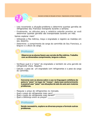 Secretaria de Estado da Educação do Paraná / Departamento de Ensino Fundamental




- Leia novamente a situação-problema e determine quantas garrafas de
  refrigerantes Seu Francisco transporta durante a semana.
- Finalmente, os cálculos para o relatório estarão prontos se você
  determinar quantas garrafas são transportadas durante um mês.
Vamos explorar mais?
- Utilizando a fita métrica, meça o engradado e registre as medidas em
  seu desenho.
- Determine: o comprimento da carga do caminhão de Seu Francisco, a
  largura e a altura da carga.


        Professor
         Observe se os alunos fazem uso correto da fita métrica. Trabalhe
         com as dimensões comprimento, largura e altura.



- Verifique qual é o “peso” do engradado e também de uma garrafa de
  refrigerante cheia. Registre.
- Calcule: o peso de um engradado com refrigerantes e o peso da carga
  do caminhão.


        Professor
        Converse com os alunos sobre o uso na linguagem cotidiana da
        palavra “peso” no lugar de “massa”. Após esse esclarecimento
        é possível usar “peso” nas situações de sala de aula sem maiores
        problemas.

-   Pesquise o preço de refrigerantes        no mercado.
-   Qual o preço do refrigerante mais        caro?___________________
-   Qual o preço do refrigerante mais        barato? _________________
-   Qual a diferença entre os preços?        ________________________


        Professor
        Sendo necessário, explore os diversos preços e formule outros
        problemas.


                                           51
 