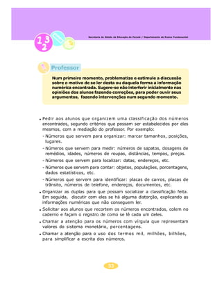 Secretaria de Estado da Educação do Paraná / Departamento de Ensino Fundamental




    Professor
    Num primeiro momento, problematize e estimule a discussão
    sobre o motivo de se ler desta ou daquela forma a informação
    numérica encontrada. Sugere-se não interferir inicialmente nas
    opiniões dos alunos fazendo correções, para poder ouvir seus
    argumentos, fazendo intervenções num segundo momento.




Pedir aos alunos que organizem uma classificação dos números
encontrados, segundo critérios que possam ser estabelecidos por eles
mesmos, com a mediação do professor. Por exemplo:
- Números que servem para organizar: marcar tamanhos, posições,
  lugares.
- Números que servem para medir: números de sapatos, dosagens de
  remédios, idades, números de roupas, distâncias, tempos, preços.
- Números que servem para localizar: datas, endereços, etc.
- Números que servem para contar: objetos, populações, porcentagens,
  dados estatísticos, etc.
- Números que servem para identificar: placas de carros, placas de
  trânsito, números de telefone, endereços, documentos, etc.
Organizar as duplas para que possam socializar a classificação feita.
Em seguida, discutir com eles se há alguma distorção, explicando as
informações numéricas que não conseguem ler.
Solicitar aos alunos que recortem os números encontrados, colem no
caderno e façam o registro de como se lê cada um deles.
Chamar a atenção para os números com vírgula que representam
valores do sistema monetário, porcentagens.
Chamar a atenção para o uso dos termos mil, milhões, bilhões,
para simplificar a escrita dos números.




                                    55
 