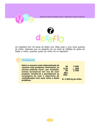 Secretaria de Estado da Educação do Paraná / Departamento de Ensino Fundamental




Um depósito tem 20 sacas de feijão com 30kg cada e uma certa quantia
de milho. Sabendo que no depósito há um total de 3000kg de grãos de
feijão e milho, quantos quilos de milho há no depósito?



      Professor

      Esta é a maneira mais sistematizada de
                                                                   20             3 000
      resolver este problema. Entretanto, os
                                                                 X 30            - 600
      alunos poderão fazer, por exemplo,
                                                                   00             2 400
      somas sucessivas em vez de usar
                                                                 60+
      produto. Auxilie-os a perceberem as
                                                                 600
      vantagens de usar o algoritmo da
      multiplicação num caso como o deste
                                                               R. 2 400 kg de milho
      problema.




                                       57
 