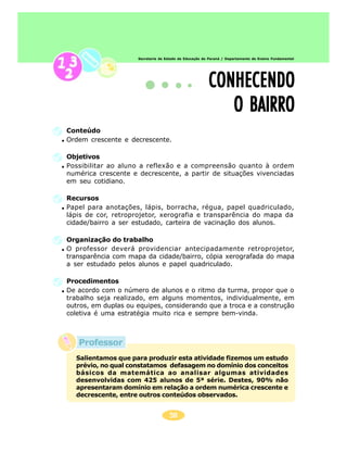 Secretaria de Estado da Educação do Paraná / Departamento de Ensino Fundamental




                                                        CONHECENDO
                                                           O BAIRRO
Conteúdo
Ordem crescente e decrescente.

Objetivos
Possibilitar ao aluno a reflexão e a compreensão quanto à ordem
numérica crescente e decrescente, a partir de situações vivenciadas
em seu cotidiano.

Recursos
Papel para anotações, lápis, borracha, régua, papel quadriculado,
lápis de cor, retroprojetor, xerografia e transparência do mapa da
cidade/bairro a ser estudado, carteira de vacinação dos alunos.

Organização do trabalho
O professor deverá providenciar antecipadamente retroprojetor,
transparência com mapa da cidade/bairro, cópia xerografada do mapa
a ser estudado pelos alunos e papel quadriculado.

Procedimentos
De acordo com o número de alunos e o ritmo da turma, propor que o
trabalho seja realizado, em alguns momentos, individualmente, em
outros, em duplas ou equipes, considerando que a troca e a construção
coletiva é uma estratégia muito rica e sempre bem-vinda.



   Professor
  Salientamos que para produzir esta atividade fizemos um estudo
  prévio, no qual constatamos defasagem no domínio dos conceitos
  básicos da matemática ao analisar algumas atividades
  desenvolvidas com 425 alunos de 5ª série. Destes, 90% não
  apresentaram domínio em relação a ordem numérica crescente e
  decrescente, entre outros conteúdos observados.


                                     58
 