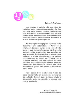 Estimado Professor

    Ler, escrever e calcular são operações de
raciocínio muito importantes para todos nós. Elas
permitem que a aventura humana e as incertezas
que a envolvem sejam compreendidas em sua
complexidade, preparando-nos, quando praticadas
conscientemente, para enfrentar problemas e
buscar alternativas para superá-los.

    As Orientações Pedagógicas sugeridas neste
Caderno foram elaboradas para favorecer a
inteligência de nossos alunos, numa demonstração
clara de que é possível organizar coletivamente
conhecimentos fundamentais que garantam as
oportunidades de desenvolvimento escolar para
todas as crianças paranaenses. Esse esforço
comprometido de nossos professores com a
qualidade do ensino e da aprendizagem nas Salas
de Apoio, o rigor metodológico com que pensaram
cada tópico do Caderno e o cuidado com a sua
apresentação gráfica dão provas do entusiasmo
desse ofício.

   Nosso desejo é ver as atividades da sala de
apoio transformadas em experiências pedagógicas
de qualidade, de modo que o tempo de estudar e
de aprender ganhe novo sentido, se expanda e se
renove a cada dia.




                           Mauricio Requião
                     Secretário de Estado da Educação


                     6
 
