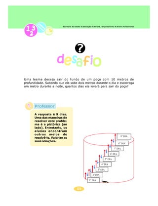 Secretaria de Estado da Educação do Paraná / Departamento de Ensino Fundamental




Uma lesma deseja sair do fundo de um poço com 10 metros de
profundidade. Sabendo que ela sobe dois metros durante o dia e escorrega
um metro durante a noite, quantos dias ela levará para sair do poço?




      Professor
      A resposta é 9 dias.
      Uma das maneiras de
      resolver este proble-
      ma é a pictórica (ao
      lado). Entretanto, os
      alunos encontram
      outros meios de
      resolvê-lo. Valorize as
      suas soluções.




                                         65
 