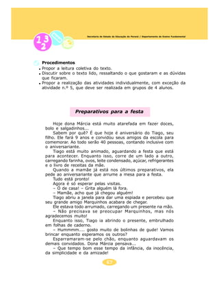 Secretaria de Estado da Educação do Paraná / Departamento de Ensino Fundamental




Procedimentos
Propor a leitura coletiva do texto.
Discutir sobre o texto lido, ressaltando o que gostaram e as dúvidas
que ficaram.
Propor a realização das atividades individualmente, com exceção da
atividade n.º 5, que deve ser realizada em grupos de 4 alunos.




                Preparativos para a festa

      Hoje dona Márcia está muito atarefada em fazer doces,
 bolo e salgadinhos...
      Sabem por quê? É que hoje é aniversário do Tiago, seu
 filho. Ele fará 9 anos e convidou seus amigos da escola para
 comemorar. Ao todo serão 40 pessoas, contando inclusive com
 o aniversariante.
      Tiago está muito animado, aguardando a festa que está
 para acontecer. Enquanto isso, corre de um lado a outro,
 carregando farinha, ovos, leite condensado, açúcar, refrigerantes
 e o livro de receitas da mãe.
      Quando a mamãe já está nos últimos preparativos, ela
 pede ao aniversariante que arrume a mesa para a festa.
      Tudo está pronto!
      Agora é só esperar pelas visitas.
      – Ó de casa! – Grita alguém lá fora.
      – Mamãe, acho que já chegou alguém!
      Tiago abriu a janela para dar uma espiada e percebeu que
 seu grande amigo Marquinhos acabara de chegar.
      Ele estava todo arrumado, carregando um presente na mão.
      – Não precisava se preocupar Marquinhos, mas nós
 agradecemos muito!
      Enquanto isso, Tiago ia abrindo o presente, embrulhado
 em folhas de caderno.
      – Hummmm.... gosto muito de bolinhas de gude! Vamos
 brincar enquanto esperamos os outros?
      Esparramaram-se pelo chão, enquanto aguardavam os
 demais convidados. Dona Márcia pensava...
      – Que tempo bom esse tempo da infância, da inocência,
 da simplicidade e da amizade!

                                     67
 