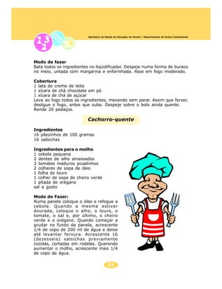 Secretaria de Estado da Educação do Paraná / Departamento de Ensino Fundamental




Modo de fazer
Bata todos os ingredientes no liqüidificador. Despeje numa forma de buraco
no meio, untada com margarina e enfarinhada. Asse em fogo moderado.

Cobertura
1 lata de creme de leite
1 xícara de chá chocolate em pó
1 xícara de chá de açúcar
Leve ao fogo todos os ingredientes, mexendo sem parar. Assim que ferver,
desligue o fogo, antes que suba. Despeje sobre o bolo ainda quente.
Rende 20 pedaços.

                         Cachorro-quente

Ingredientes
16 pãezinhos de 100 gramas
16 salsichas

Ingredientes para o molho
1 cebola pequena
2 dentes de alho amassados
3 tomates maduros picadinhos
2 colheres de sopa de óleo
1 folha de louro
1 colher de sopa de cheiro verde
1 pitada de orégano
sal a gosto

Modo de Fazer:
Numa panela coloque o óleo e refogue a
cebola. Quando a mesma estiver
dourada, coloque o alho, o louro, o
tomate, o sal e, por último, o cheiro
verde e o orégano. Quando começar a
grudar no fundo da panela, acrescente
1/4 de copo de 200 ml de água e deixe
até levantar fervura. Acrescente 16
(dezesseis) salsichas previamente
cozidas, cortadas em rodelas. Querendo
aumentar o molho, acrescente mais 1/4
de copo de água.

                                         69
 