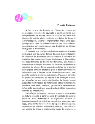 Prezado Professor


    A Secretaria de Estado da Educação, ciente da
necessidade urgente de aquisição e aprimoramento das
competências de escrita, leitura e cálculo por parte dos
alunos de quinta série, instituiu as Salas de Apoio à
Aprendizagem, visando implementar mais uma ação
pedagógica para o enfrentamento das dificuldades
encontradas por esses alunos nas disciplinas de Língua
Portuguesa e Matemática.
    O material que ora disponibilizamos objetiva o trabalho
pedagógico com os alunos da Sala de Apoio à Aprendizagem.
O conjunto de atividades que o compõe é resultado do
trabalho das equipes de Língua Portuguesa e Matemática
do Departamento de Ensino Fundamental, dos Núcleos
Regionais de Educação do Estado do Paraná e de professores
regentes de classe. Dessa produção coletiva de materiais
pedagógicos constam propostas para o desenvolvimento de
atividades com a língua numa dimensão discursiva, que
permite ao aluno promover ações com a linguagem por meio
da prática da oralidade, da leitura e da produção textual,
em situações de uso real e significativo da língua. Já nas
propostas de atividades de matemática, estão contemplados
números, operações, medidas, geometria e tratamento da
informação que objetivam a construção de idéias e conceitos
centrais da matemática.
    Para Língua Portuguesa, estamos propondo um trabalho
de leitura e escrita a partir de uma diversidade de gêneros
textuais. Para Matemática, as sugestões incluem as
linguagens aritmética, métrica e geométrica, sugerindo, para
isso, encaminhamentos metodológicos diferenciados,
momentos de trabalho individual e coletivo, com vistas a
um ensino de língua e matemática capaz de promover a

                           8
 