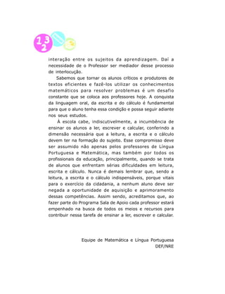 interação entre os sujeitos da aprendizagem. Daí a
necessidade de o Professor ser mediador desse processo
de interlocução.
     Sabemos que tornar os alunos críticos e produtores de
textos eficientes e fazê-los utilizar os conhecimentos
matemáticos para resolver problemas é um desafio
constante que se coloca aos professores hoje. A conquista
da linguagem oral, da escrita e do cálculo é fundamental
para que o aluno tenha essa condição e possa seguir adiante
nos seus estudos.
     À escola cabe, indiscutivelmente, a incumbência de
ensinar os alunos a ler, escrever e calcular, conferindo a
dimensão necessária que a leitura, a escrita e o cálculo
devem ter na formação do sujeito. Esse compromisso deve
ser assumido não apenas pelos professores de Língua
Portuguesa e Matemática, mas também por todos os
profissionais da educação, principalmente, quando se trata
de alunos que enfrentam sérias dificuldades em leitura,
escrita e cálculo. Nunca é demais lembrar que, sendo a
leitura, a escrita e o cálculo indispensáveis, porque vitais
para o exercício da cidadania, a nenhum aluno deve ser
negada a oportunidade de aquisição e aprimoramento
dessas competências. Assim sendo, acreditamos que, ao
fazer parte do Programa Sala de Apoio cada professor estará
empenhado na busca de todos os meios e recursos para
contribuir nessa tarefa de ensinar a ler, escrever e calcular.




                Equipe de Matemática e Língua Portuguesa
                                                DEF/NRE




                              9
 