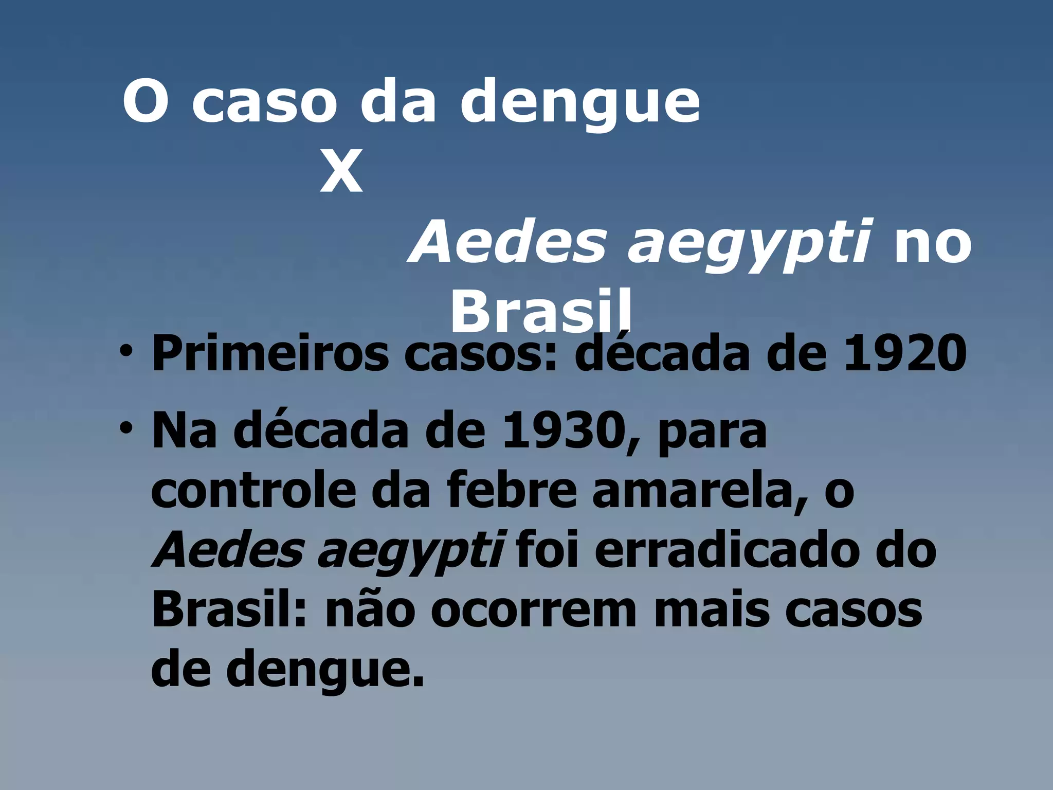 O caso da dengue  X  Aedes aegypti  no Brasil  Primeiros casos: década de 1920 Na década de 1930, para controle da febre amarela, o  Aedes aegypti  foi erradicado do Brasil: não ocorrem mais casos de dengue. 