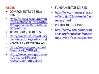 FUNDAMENTOS DE RED http://www.monografias.com/trabajos15/las-redes/las-redes.shtml PROTOCOLOS TCP/IP http://www.gobiernodecanarias.org/educacion/conocernos_mejor/paginas/ip.htm REDES COMPONENTES DE UNA RED http://tutoriales.igluppiweb.com.ar/tutorial_redes/html/Componentes%20de%20la%20red.htm TOPOLOGÍAS DE REDES http://www.frm.utn.edu.ar/comunicaciones/redes.html VENTAJAS Y DESVENTAJAS http://www.alegsa.com.ar/Comentario/2903.php http://www.monografias.com/trabajos14/cuest-redes/cuest-redes.shtml 