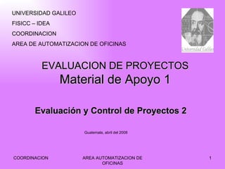 EVALUACION DE PROYECTOS Material de Apoyo 1 COORDINACION AREA AUTOMATIZACION DE OFICINAS Evaluación y Control de Proyectos 2 UNIVERSIDAD GALILEO FISICC – IDEA COORDINACION AREA DE AUTOMATIZACION DE OFICINAS Guatemala, abril del 2008 