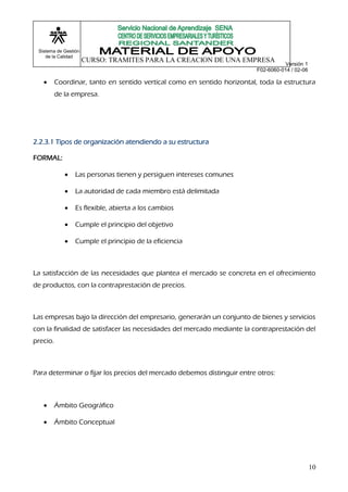 Sistema de Gestión
    de la Calidad
                      CURSO: TRAMITES PARA LA CREACION DE UNA EMPRESA
                                                                                     Versión 1
                                                                          F02-6060-014 / 02-06

         Coordinar, tanto en sentido vertical como en sentido horizontal, toda la estructura
          de la empresa.




2.2.3.1 Tipos de organización atendiendo a su estructura

FORMAL:

                Las personas tienen y persiguen intereses comunes

                La autoridad de cada miembro está delimitada

                Es flexible, abierta a los cambios

                Cumple el principio del objetivo

                Cumple el principio de la eficiencia



La satisfacción de las necesidades que plantea el mercado se concreta en el ofrecimiento
de productos, con la contraprestación de precios.



Las empresas bajo la dirección del empresario, generarán un conjunto de bienes y servicios
con la finalidad de satisfacer las necesidades del mercado mediante la contraprestación del
precio.



Para determinar o fijar los precios del mercado debemos distinguir entre otros:



         Ámbito Geográfico

         Ámbito Conceptual




                                                                                                 10
 