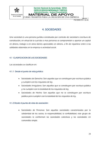 Sistema de Gestión
    de la Calidad
                      CURSO: TRAMITES PARA LA CREACION DE UNA EMPRESA
                                                                                       Versión 1
                                                                            F02-6060-014 / 02-06




                                       4. SOCIEDADES

Una sociedad es una persona jurídica constituida por contrato de sociedad o escritura de
constitución, en virtud de la cual dos o mas personas se comprometen a aportar un capital
en dinero, trabajo o en otros bienes apreciables en dinero, a fin de repartirse entre si las
utilidades obtenidas en la empresa o actividad social.




4.1 CLASIFICACION DE LAS SOCIEDADES


Las sociedades se clasifican en:


4.1.1 Desde el punto de vista jurídico:


               Sociedades de Derecho: Son aquellas que se constituyen por escritura pública
                y cumplen con los requisitos de ley.
               Sociedades Irregulares: Son aquellas que se constituyen por escritura pública
                y no cumplen con la totalidad de los requisitos de ley.
               Sociedades de Hecho: Son aquellas que no se constituyen por escritura
                pública pero cumplen con la totalidad de los requisitos de ley.


4.1.2 Desde el punto de vista de asociación:


               Sociedades de Personas: Son aquellas sociedades caracterizadas por la
                solidaridad de los socios, la responsabilidad, la confiabilidad, este grupo de
                sociedades la conforman las sociedades colectivas y las sociedades en
                comandita simple.




                                                                                                   24
 