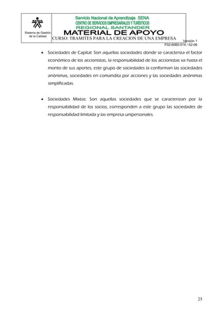 Sistema de Gestión
   de la Calidad
                     CURSO: TRAMITES PARA LA CREACION DE UNA EMPRESA
                                                                                     Versión 1
                                                                          F02-6060-014 / 02-06

              Sociedades de Capital: Son aquellas sociedades donde se caracteriza el factor
               económico de los accionistas, la responsabilidad de los accionistas va hasta el
               monto de sus aportes, este grupo de sociedades la conforman las sociedades
               anónimas, sociedades en comandita por acciones y las sociedades anónimas
               simplificadas.


              Sociedades Mixtas: Son aquellas sociedades que se caracterizan por la
               responsabilidad de los socios, corresponden a este grupo las sociedades de
               responsabilidad limitada y las empresa unipersonales.




                                                                                                 25
 