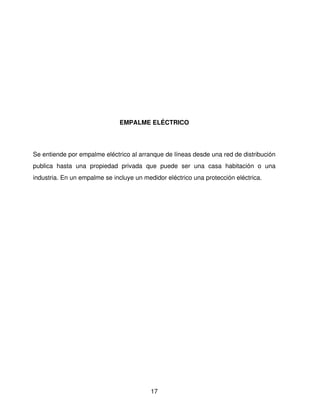 EMPALME ELÉCTRICO




Se entiende por empalme eléctrico al arranque de líneas desde una red de distribución 
publica   hasta   una   propiedad   privada   que   puede   ser   una   casa   habitación   o   una 
industria. En un empalme se incluye un medidor eléctrico una protección eléctrica.




                                                17
 