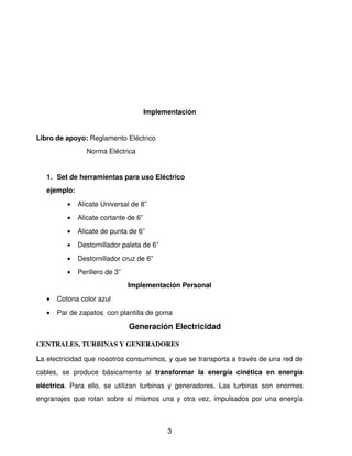 Implementación


Libro de apoyo: Reglamento Eléctrico
                     Norma Eléctrica 


    1. Set de herramientas para uso Eléctrico
    ejemplo: 
            •   Alicate Universal de 8”
            •   Alicate cortante de 6”
            •   Alicate de punta de 6”
            •   Destornillador paleta de 6”
            •   Destornillador cruz de 6” 
            •   Perillero de 3”
                                   Implementación Personal
    •   Cotona color azul
    •   Par de zapatos  con plantilla de goma

                                    Generación Electricidad

CENTRALES, TURBINAS Y GENERADORES

La electricidad que nosotros consumimos, y que se transporta a través de una red de 
cables,   se   produce   básicamente   al  transformar   la   energía   cinética   en   energía 
eléctrica.   Para   ello,   se   utilizan   turbinas   y   generadores.   Las   turbinas   son   enormes 
engranajes que rotan sobre sí mismos una y otra vez, impulsados por una energía 



                                                   3
 