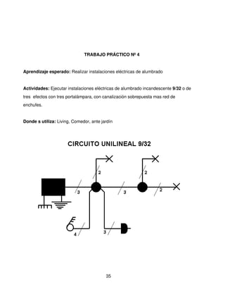 TRABAJO PRÁCTICO Nº 4


Aprendizaje esperado: Realizar instalaciones eléctricas de alumbrado 


Actividades: Ejecutar instalaciones eléctricas de alumbrado incandescente 9/32 o de 
tres  efectos con tres portalámpara, con canalización sobrepuesta mas red de 
enchufes.


Donde s utiliza: Living, Comedor, ante jardín




                                         35
 