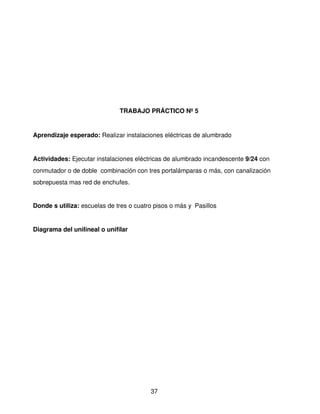 TRABAJO PRÁCTICO Nº 5


Aprendizaje esperado: Realizar instalaciones eléctricas de alumbrado 


Actividades: Ejecutar instalaciones eléctricas de alumbrado incandescente 9/24 con 
conmutador o de doble  combinación con tres portalámparas o más, con canalización 
sobrepuesta mas red de enchufes.


Donde s utiliza: escuelas de tres o cuatro pisos o más y  Pasillos


Diagrama del unilineal o unifilar




                                          37
 
