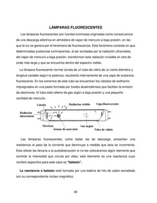 LÁMPARAS FLUORESCENTES
   Las lámparas fluorescentes son fuentes luminosas originadas como consecuencia 
de una descarga eléctrica en atmósfera de vapor de mercurio a baja presión, en las 
que la luz se genera por el fenómeno de fluorescencia. Este fenómeno consiste en que 
determinadas sustancias luminiscentes, al ser excitadas por la radiación ultravioleta 
del vapor de mercurio a baja presión, transforman esta radiación invisible en otra de 
onda más larga y que se encuentra dentro del espectro visible.

    La lámpara fluorescente normal consta de un tubo de vidrio de un cierto diámetro y 
longitud variable según la potencia, recubierto internamente de una capa de sustancia 
fluorescente. En los extremos de este tubo se encuentran los cátodos de wolframio 
impregnados en una pasta formada por óxidos alcalinotérreos que facilitan la emisión 
de electrones. El tubo está relleno de gas argón a baja presión y una pequeña 
cantidad de mercurio.




    Las   lámparas   fluorescentes,   como   todas   las   de   descarga,   presentan   una 
resistencia al paso de la corriente que disminuye a medida que esta se incrementa. 
Este efecto las llevaría a la autodestrucción si no les colocáramos algún elemento que 
controle   la   intensidad   que   circula   por   ellas;   este   elemento   es   una   reactancia   cuyo 
nombre específico para este caso es "balasto".

    La reactancia o balasto está formada por una bobina de hilo de cobre esmaltado 
con su correspondiente núcleo magnético. 




                                                   40
 