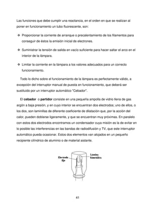 Las funciones que debe cumplir una reactancia, en el orden en que se realizan al 
poner en funcionamiento un tubo fluorescente, son:

 Proporcionar la corriente de arranque o precalentamiento de los filamentos para 
   conseguir de éstos la emisión inicial de electrones.

 Suministrar la tensión de salida en vacío suficiente para hacer saltar el arco en el 
   interior de la lámpara.

 Limitar la corriente en la lámpara a los valores adecuados para un correcto 
   funcionamiento.

    Todo lo dicho sobre el funcionamiento de la lámpara es perfectamente válido, a 
excepción del interruptor manual de puesta en funcionamiento, que deberá ser 
sustituido por un interruptor automático "Cebador".

    El cebador  o partidor consiste en una pequeña ampolla de vidrio llena de gas 
argón a baja presión, y en cuyo interior se encuentran dos electrodos; uno de ellos, o 
los dos, son laminillas de diferente coeficiente de dilatación que, por la acción del 
calor, pueden doblarse ligeramente, y que se encuentran muy próximas. En paralelo 
con estos dos electrodos encontramos un condensador cuya misión es la de evitar en 
lo posible las interferencias en las bandas de radiodifusión y TV, que este interruptor 
automático pueda ocasionar. Estos dos elementos van alojados en un pequeño 
recipiente cilíndrico de aluminio o de material aislante.




                             




                                            41
 
