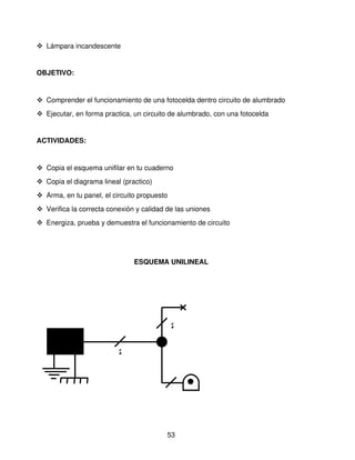  Lámpara incandescente


OBJETIVO: 


 Comprender el funcionamiento de una fotocelda dentro circuito de alumbrado
 Ejecutar, en forma practica, un circuito de alumbrado, con una fotocelda


ACTIVIDADES:


 Copia el esquema unifilar en tu cuaderno
 Copia el diagrama lineal (practico)
 Arma, en tu panel, el circuito propuesto
 Verifica la correcta conexión y calidad de las uniones
 Energiza, prueba y demuestra el funcionamiento de circuito




                               ESQUEMA UNILINEAL




                                             2


                          2




                                             3




                                          53
 