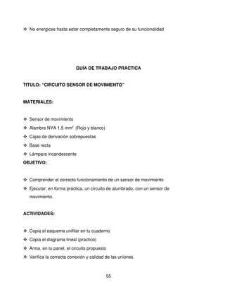  No energices hasta estar completamente seguro de su funcionalidad




                          GUÍA DE TRABAJO PRÁCTICA


TITULO: “CIRCUITO SENSOR DE MOVIMIENTO”


MATERIALES: 


 Sensor de movimiento
 Alambre NYA 1,5 mm2  (Rojo y blanco)
 Cajas de derivación sobrepuestas 
 Base recta
 Lámpara incandescente
OBJETIVO: 


 Comprender el correcto funcionamiento de un sensor de movimiento
 Ejecutar, en forma práctica, un circuito de alumbrado, con un sensor de 
   movimiento.


ACTIVIDADES:


 Copia el esquema unifilar en tu cuaderno
 Copia el diagrama lineal (practico)
 Arma, en tu panel, el circuito propuesto
 Verifica la correcta conexión y calidad de las uniones



                                          55
 
