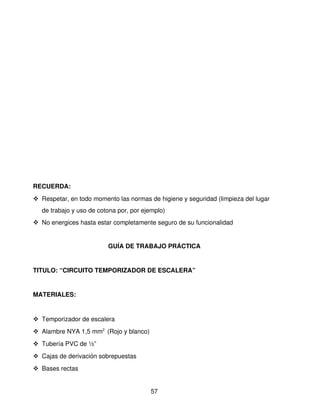RECUERDA:
 Respetar, en todo momento las normas de higiene y seguridad (limpieza del lugar 
   de trabajo y uso de cotona por, por ejemplo)
 No energices hasta estar completamente seguro de su funcionalidad


                          GUÍA DE TRABAJO PRÁCTICA


TITULO: “CIRCUITO TEMPORIZADOR DE ESCALERA”


MATERIALES: 


 Temporizador de escalera
 Alambre NYA 1,5 mm2  (Rojo y blanco)
 Tubería PVC de ½”
 Cajas de derivación sobrepuestas 
 Bases rectas


                                         57
 