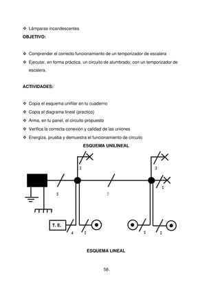  Lámparas incandescentes
OBJETIVO: 


 Comprender el correcto funcionamiento de un temporizador de escalera
 Ejecutar, en forma práctica, un circuito de alumbrado, con un temporizador de 
   escalera.


ACTIVIDADES:


 Copia el esquema unifilar en tu cuaderno
 Copia el diagrama lineal (practico)
 Arma, en tu panel, el circuito propuesto
 Verifica la correcta conexión y calidad de las uniones
 Energiza, prueba y demuestra el funcionamiento de circuito
                                 ESQUEMA UNILINEAL




                             2                                     2



                                                                       2
                 2                           3




               T. E.
                         4       2                             2       2



                                     ESQUEMA LINEAL



                                           58
 