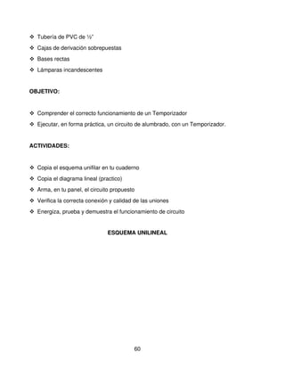  Tubería de PVC de ½”
 Cajas de derivación sobrepuestas 
 Bases rectas
 Lámparas incandescentes


OBJETIVO: 


 Comprender el correcto funcionamiento de un Temporizador
 Ejecutar, en forma práctica, un circuito de alumbrado, con un Temporizador.


ACTIVIDADES:


 Copia el esquema unifilar en tu cuaderno
 Copia el diagrama lineal (practico)
 Arma, en tu panel, el circuito propuesto
 Verifica la correcta conexión y calidad de las uniones
 Energiza, prueba y demuestra el funcionamiento de circuito


                               ESQUEMA UNILINEAL




                                          60
 
