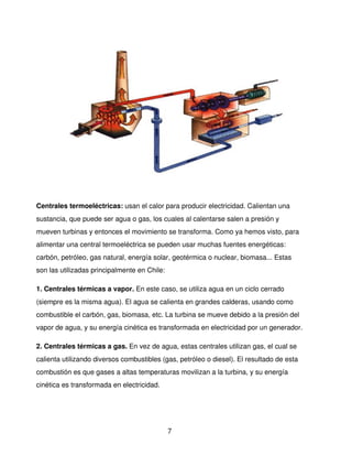 Centrales termoeléctricas: usan el calor para producir electricidad. Calientan una 
sustancia, que puede ser agua o gas, los cuales al calentarse salen a presión y 
mueven turbinas y entonces el movimiento se transforma. Como ya hemos visto, para 
alimentar una central termoeléctrica se pueden usar muchas fuentes energéticas: 
carbón, petróleo, gas natural, energía solar, geotérmica o nuclear, biomasa... Estas 
son las utilizadas principalmente en Chile: 

1. Centrales térmicas a vapor. En este caso, se utiliza agua en un ciclo cerrado 
(siempre es la misma agua). El agua se calienta en grandes calderas, usando como 
combustible el carbón, gas, biomasa, etc. La turbina se mueve debido a la presión del 
vapor de agua, y su energía cinética es transformada en electricidad por un generador. 

2. Centrales térmicas a gas. En vez de agua, estas centrales utilizan gas, el cual se 
calienta utilizando diversos combustibles (gas, petróleo o diesel). El resultado de esta 
combustión es que gases a altas temperaturas movilizan a la turbina, y su energía 
cinética es transformada en electricidad. 




                                               7
 