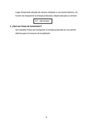 Lugar físicamente ubicado de manera mediante a una central eléctrica. Su 
     función es recepcionar la energía producida y dejarla alta para su tensión.

                             A.T. :alta tensión

5. ¿Qué son líneas de transmisión?
     Son aquellas líneas que transportan la energía producida en una central 
     eléctrica para el consumo de la población.




                                          9
 