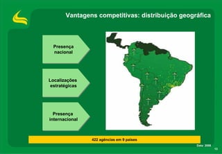 Vantagens competitivas: distribuição geográfica



  Presença
  Presença
  nacional
  nacional




Localizações
Localizações
 estratégicas
 estratégicas




  Presença
  Presença
internacional
internacional



                422 agências em 9 países
                                                 Data: 2008
                                                              13
 