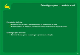 Estratégias para o cenário atual




Estratégias de frota:
     Manter no final de 2009 o mesmo tamanho da frota no final de 2008
     Aumentar a taxa de utilização para 72% no mínimo na divisão de aluguel de carros



Estratégia para a dívida:
     Contratar dívida apenas para alongar o prazo de amortização




                                                                                        38
 