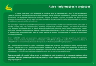 Aviso - Informações e projeções

             O material que se segue é uma apresentação de informações gerais de antecedentes da LOCALIZA na data da apresentação.
Trata-se de informação resumida sem intenções de serem completas, que não devem ser consideradas por investidores potenciais como
recomendação. Esta apresentação é estritamente confidencial e não pode ser divulgada a nenhuma outra pessoa. Não fazemos nenhuma
declaração nem damos nenhuma garantia quanto à correção, adequação ou abrangência das informações aqui apresentadas, que não devem
ser usadas como base para decisões de investimento.

Esta apresentação contém declarações e informações prospectivas nos termos da Cláusula 27Aª da Securities Act of 1933 e Cláusula 21E do
Securities Exchange Act of 1934. Tais declarações e informações prospectivas são unicamente previsões e não garantias do desempenho
futuro. Advertimos os investidores de que as referidas declarações e informações prospectivas estão e estarão, conforme o caso, sujeitas a
muitos riscos, incertezas e fatores relativos às operações e aos ambientes de negócios da LOCALIZA e suas controladas, em virtude dos quais
os resultados reais das empresas podem diferir de maneira relevante de resultados futuros expressos ou implícitos nas declarações e
informações prospectivas.

Embora a LOCALIZA acredite que as expectativas e premissas contidas nas declarações e informações prospectivas sejam razoáveis e
baseadas em dados atualmente disponíveis à sua administração, a LOCALIZA não pode garantir resultados ou acontecimentos futuros. A
LOCALIZA isenta-se expressamente do dever de atualizar qualquer uma das declarações e informações prospectivas.

Não é permitido oferecer ou vender nos Estados Unidos valores mobiliários que não tenham sido registrados ou estejam isentos de registro
conforme a Securities Act of 1933. Qualquer oferta de valores mobiliários a ser feita nos Estados Unidos deverá sê-lo por meio de um
memorando de oferta que pode ser obtido com os underwriters. O memorando de oferta deverá conter ou incorporar por referência informações
detalhadas sobre a LOCALIZA e seus negócios e resultados financeiros, além de suas demonstrações financeiras.


Esta apresentação não constitui oferta, convite ou solicitação de oferta de subscrição ou compra de quaisquer valores
mobiliários. Nem esta apresentação nem qualquer coisa aqui contida constituem a base de um contrato ou compromisso
de qualquer espécie.

                                                                                                                                              41
 