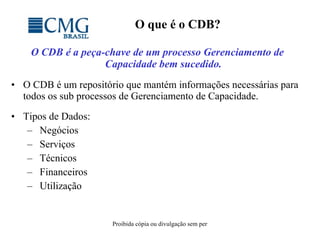 O que é o CDB? O CDB é a peça-chave de um processo Gerenciamento de Capacidade bem sucedido. O CDB é um repositório que mantém informações necessárias para todos os sub processos de Gerenciamento de Capacidade. Tipos de Dados: Negócios Serviços  Técnicos Financeiros Utilização 