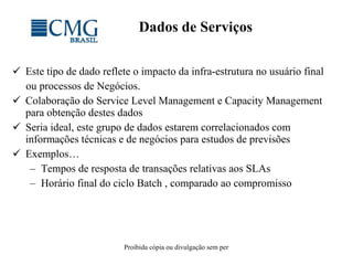 Dados de Serviços Este tipo de dado reflete o impacto da infra-estrutura no usuário final ou processos de Negócios. Colaboração do Service Level Management e Capacity Management para obtenção destes dados Seria ideal, este grupo de dados estarem correlacionados com informações técnicas e de negócios para estudos de previsões Exemplos… Tempos de resposta de transações relativas aos SLAs Horário final do ciclo Batch , comparado ao compromisso 