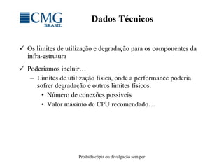 Dados Técnicos Os limites de utilização e degradação para os componentes da infra-estrutura Poderíamos incluir… Limites de utilização física, onde a performance poderia sofrer degradação e outros limites físicos. Número de conexões possíveis Valor máximo de CPU recomendado… 
