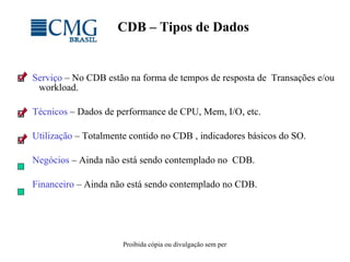 CDB – Tipos de Dados Serviço  – No CDB estão na forma de tempos de resposta de  Transações e/ou workload. Técnicos  – Dados de performance de CPU, Mem, I/O, etc. Utilização  – Totalmente contido no CDB , indicadores básicos do SO.  Negócios  – Ainda não está sendo contemplado no  CDB. Financeiro  – Ainda não está sendo contemplado no CDB. 