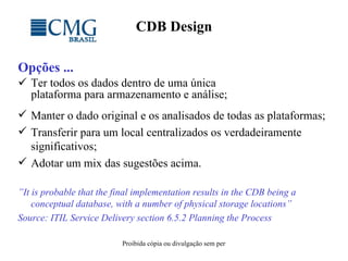 CDB Design Opções ...   Ter todos os dados dentro de uma única plataforma para armazenamento e análise; Manter o dado original e os analisados de todas as plataformas; Transferir para um local centralizados os verdadeiramente significativos; Adotar um mix das sugestões acima. ” It is probable that the final implementation results in the CDB being a conceptual database, with a number of physical storage locations”  Source: ITIL Service Delivery section 6.5.2 Planning the Process 